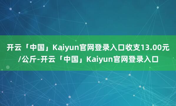 开云「中国」Kaiyun官网登录入口收支13.00元/公斤-开云「中国」Kaiyun官网登录入口
