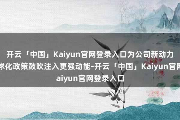 开云「中国」Kaiyun官网登录入口为公司新动力转型及全球化政策鼓吹注入更强动能-开云「中国」Kaiyun官网登录入口