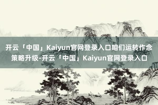 开云「中国」Kaiyun官网登录入口咱们运转作念策略升级-开云「中国」Kaiyun官网登录入口