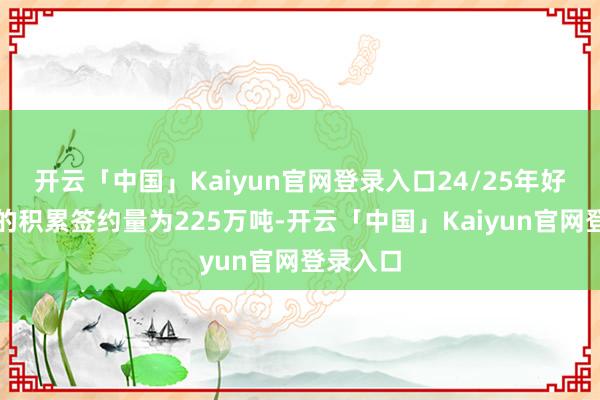 开云「中国」Kaiyun官网登录入口24/25年好意思棉的积累签约量为225万吨-开云「中国」Kaiyun官网登录入口