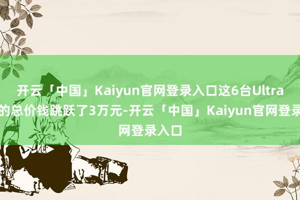 开云「中国」Kaiyun官网登录入口这6台Ultra机型的总价钱跳跃了3万元-开云「中国」Kaiyun官网登录入口