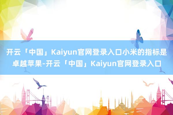 开云「中国」Kaiyun官网登录入口小米的指标是卓越苹果-开云「中国」Kaiyun官网登录入口