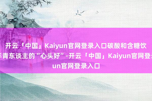开云「中国」Kaiyun官网登录入口碳酸和含糖饮料是年青东谈主的“心头好”-开云「中国」Kaiyun官网登录入口