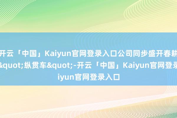开云「中国」Kaiyun官网登录入口公司同步盛开春耕办电"纵贯车"-开云「中国」Kaiyun官网登录入口