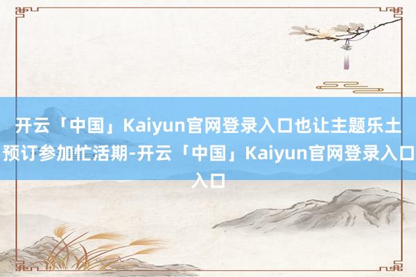 开云「中国」Kaiyun官网登录入口也让主题乐土预订参加忙活期-开云「中国」Kaiyun官网登录入口