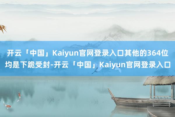 开云「中国」Kaiyun官网登录入口其他的364位均是下跪受封-开云「中国」Kaiyun官网登录入口