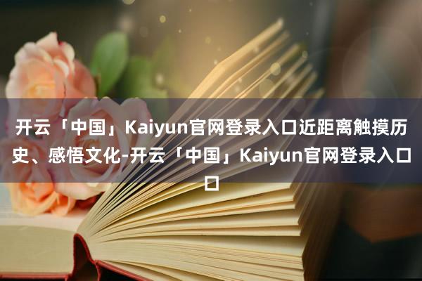 开云「中国」Kaiyun官网登录入口近距离触摸历史、感悟文化-开云「中国」Kaiyun官网登录入口