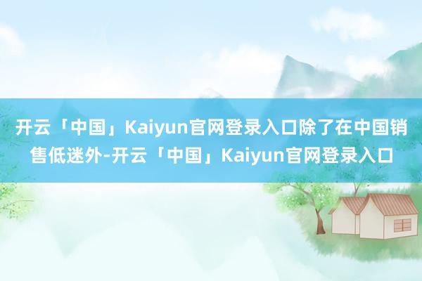 开云「中国」Kaiyun官网登录入口除了在中国销售低迷外-开云「中国」Kaiyun官网登录入口