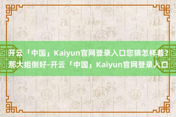 开云「中国」Kaiyun官网登录入口您猜怎样着？那大姐倒好-开云「中国」Kaiyun官网登录入口