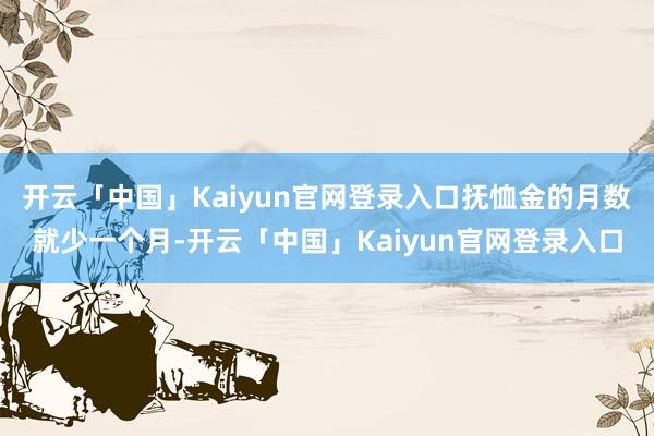 开云「中国」Kaiyun官网登录入口抚恤金的月数就少一个月-开云「中国」Kaiyun官网登录入口