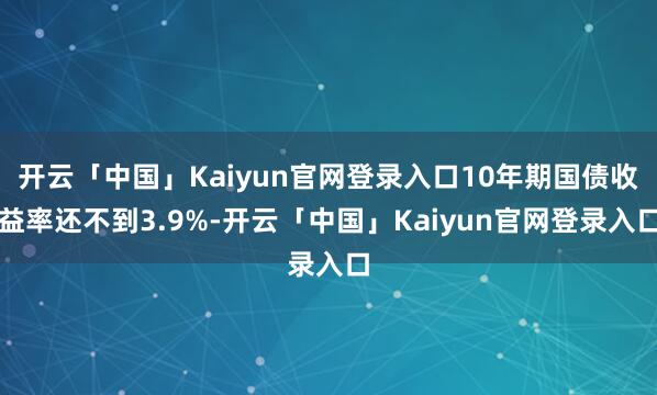 开云「中国」Kaiyun官网登录入口10年期国债收益率还不到3.9%-开云「中国」Kaiyun官网登录入口
