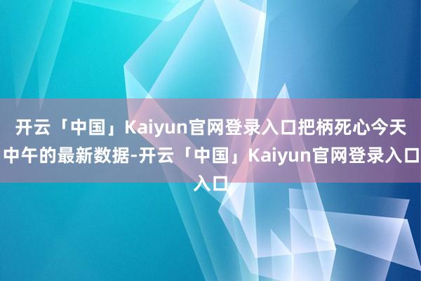 开云「中国」Kaiyun官网登录入口把柄死心今天中午的最新数据-开云「中国」Kaiyun官网登录入口