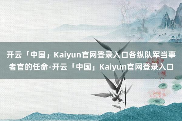 开云「中国」Kaiyun官网登录入口各纵队军当事者官的任命-开云「中国」Kaiyun官网登录入口