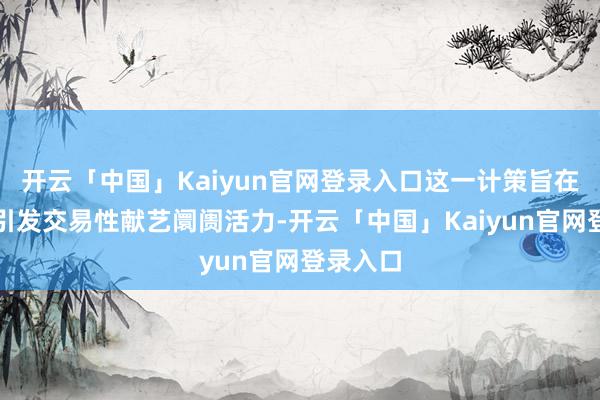 开云「中国」Kaiyun官网登录入口这一计策旨在进一步引发交易性献艺阛阓活力-开云「中国」Kaiyun官网登录入口