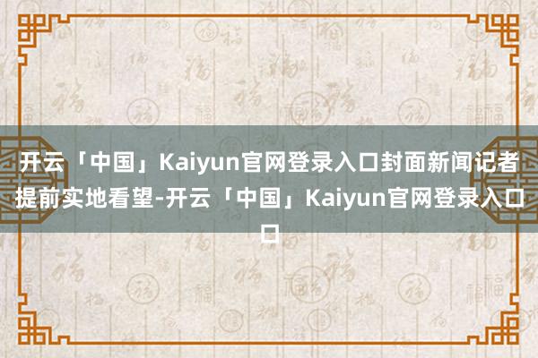 开云「中国」Kaiyun官网登录入口封面新闻记者提前实地看望-开云「中国」Kaiyun官网登录入口