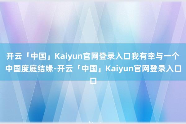 开云「中国」Kaiyun官网登录入口我有幸与一个中国度庭结缘-开云「中国」Kaiyun官网登录入口