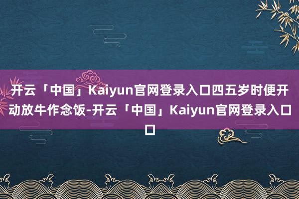 开云「中国」Kaiyun官网登录入口四五岁时便开动放牛作念饭-开云「中国」Kaiyun官网登录入口