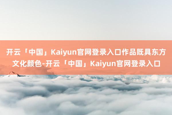 开云「中国」Kaiyun官网登录入口作品既具东方文化颜色-开云「中国」Kaiyun官网登录入口