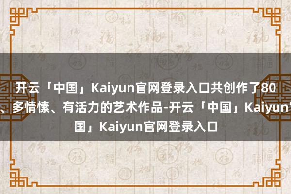 开云「中国」Kaiyun官网登录入口共创作了800多幅有温度、多情愫、有活力的艺术作品-开云「中国」Kaiyun官网登录入口