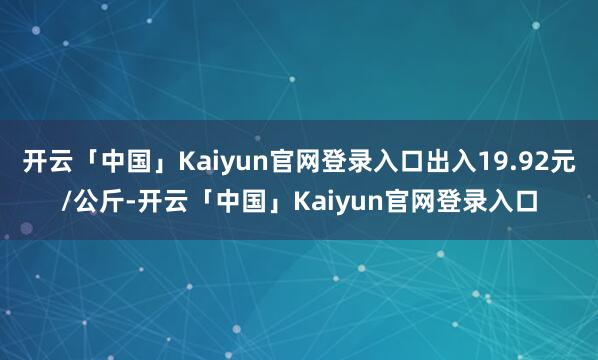 开云「中国」Kaiyun官网登录入口出入19.92元/公斤-开云「中国」Kaiyun官网登录入口