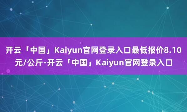 开云「中国」Kaiyun官网登录入口最低报价8.10元/公斤-开云「中国」Kaiyun官网登录入口