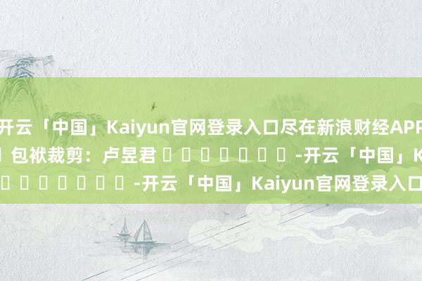 开云「中国」Kaiyun官网登录入口尽在新浪财经APP 包袱裁剪:卢昱君 -开云「中国」Kaiyun官网登录入口