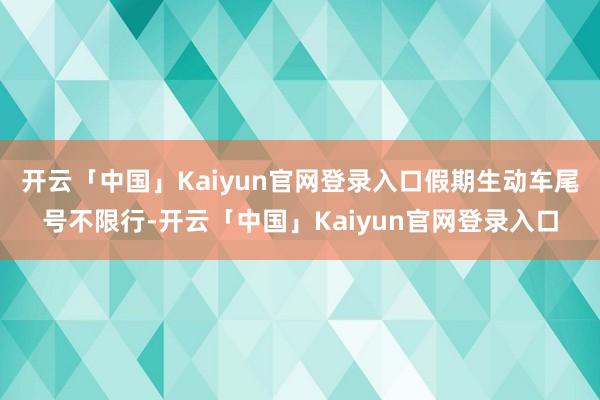 开云「中国」Kaiyun官网登录入口假期生动车尾号不限行-开云「中国」Kaiyun官网登录入口