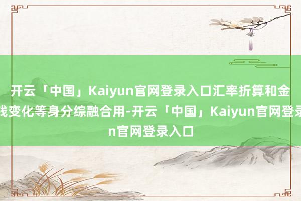 开云「中国」Kaiyun官网登录入口汇率折算和金钱价钱变化等身分综融合用-开云「中国」Kaiyun官网登录入口