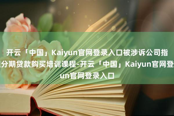 开云「中国」Kaiyun官网登录入口被涉诉公司指引办理分期贷款购买培训课程-开云「中国」Kaiyun官网登录入口