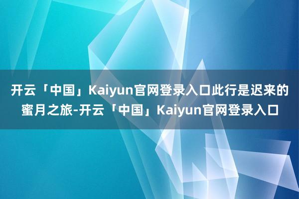 开云「中国」Kaiyun官网登录入口此行是迟来的蜜月之旅-开云「中国」Kaiyun官网登录入口