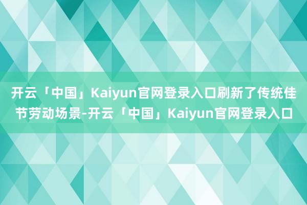 开云「中国」Kaiyun官网登录入口刷新了传统佳节劳动场景-开云「中国」Kaiyun官网登录入口