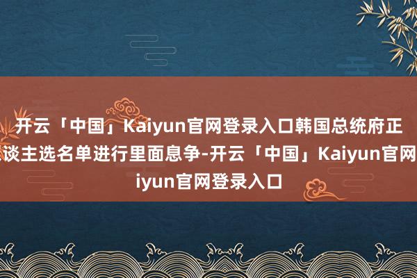 开云「中国」Kaiyun官网登录入口韩国总统府正就筹办东谈主选名单进行里面息争-开云「中国」Kaiyun官网登录入口