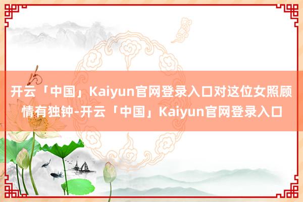 开云「中国」Kaiyun官网登录入口对这位女照顾情有独钟-开云「中国」Kaiyun官网登录入口