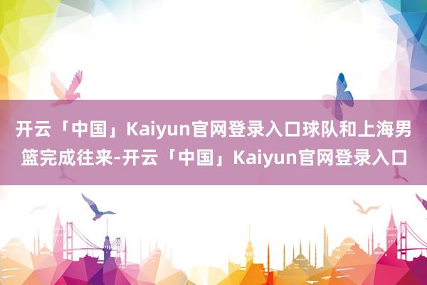 开云「中国」Kaiyun官网登录入口球队和上海男篮完成往来-开云「中国」Kaiyun官网登录入口