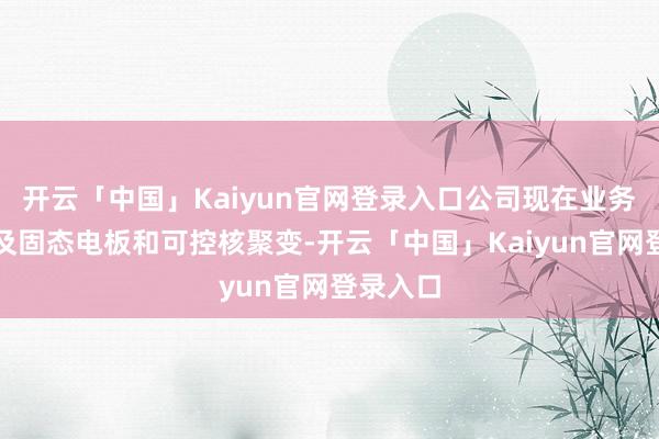 开云「中国」Kaiyun官网登录入口公司现在业务暂未触及固态电板和可控核聚变-开云「中国」Kaiyun官网登录入口