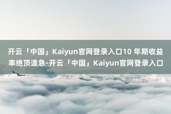 开云「中国」Kaiyun官网登录入口10 年期收益率绝顶遑急-开云「中国」Kaiyun官网登录入口