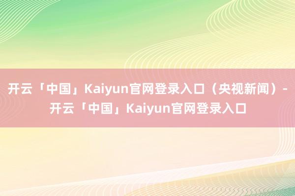 开云「中国」Kaiyun官网登录入口（央视新闻）-开云「中国」Kaiyun官网登录入口