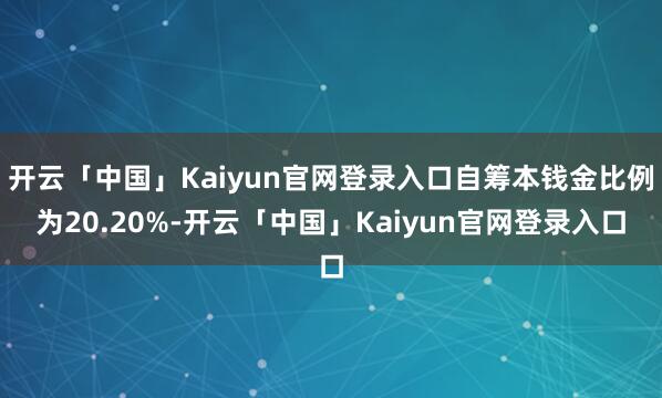 开云「中国」Kaiyun官网登录入口自筹本钱金比例为20.20%-开云「中国」Kaiyun官网登录入口
