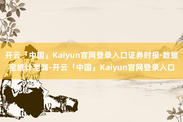 开云「中国」Kaiyun官网登录入口证券时报·数据宝统计泄漏-开云「中国」Kaiyun官网登录入口