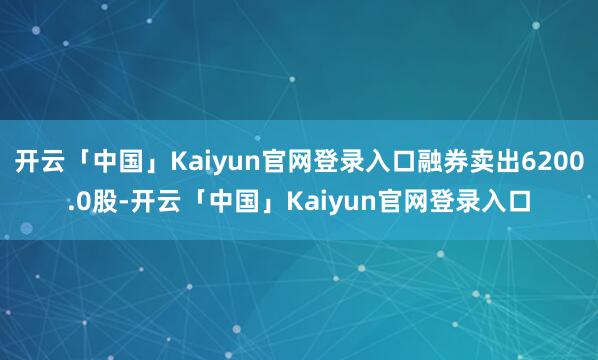 开云「中国」Kaiyun官网登录入口融券卖出6200.0股-开云「中国」Kaiyun官网登录入口