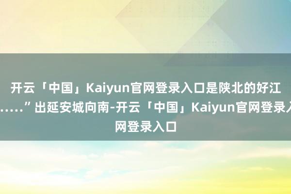 开云「中国」Kaiyun官网登录入口是陕北的好江南……”出延安城向南-开云「中国」Kaiyun官网登录入口