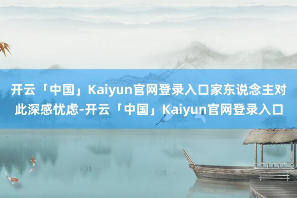 开云「中国」Kaiyun官网登录入口家东说念主对此深感忧虑-开云「中国」Kaiyun官网登录入口