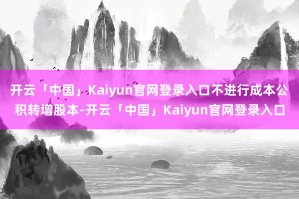 开云「中国」Kaiyun官网登录入口不进行成本公积转增股本-开云「中国」Kaiyun官网登录入口