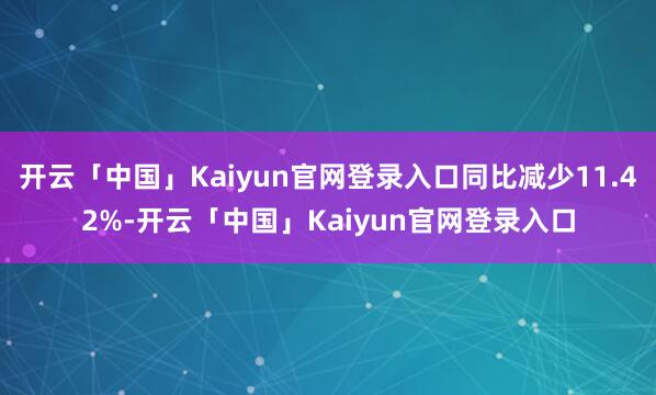 开云「中国」Kaiyun官网登录入口同比减少11.42%-开云「中国」Kaiyun官网登录入口