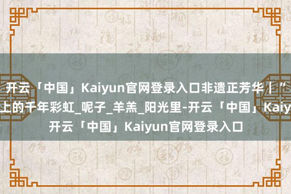 开云「中国」Kaiyun官网登录入口非遗正芳华｜“噶尔衣饰” 指尖上的千年彩虹_呢子_羊羔_阳光里-开云「中国」Kaiyun官网登录入口