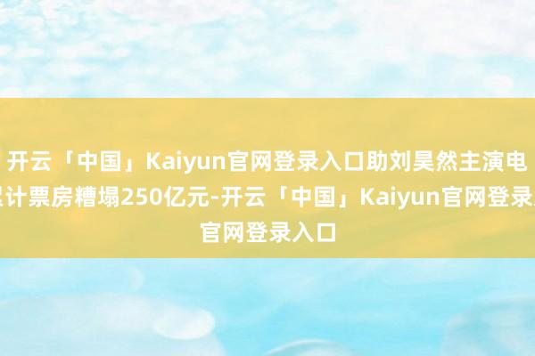 开云「中国」Kaiyun官网登录入口助刘昊然主演电影累计票房糟塌250亿元-开云「中国」Kaiyun官网登录入口
