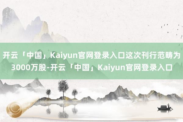 开云「中国」Kaiyun官网登录入口这次刊行范畴为3000万股-开云「中国」Kaiyun官网登录入口