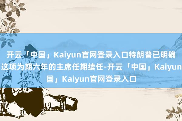 开云「中国」Kaiyun官网登录入口特朗普已明确暗意他不会为这项为期六年的主席任期续任-开云「中国」Kaiyun官网登录入口