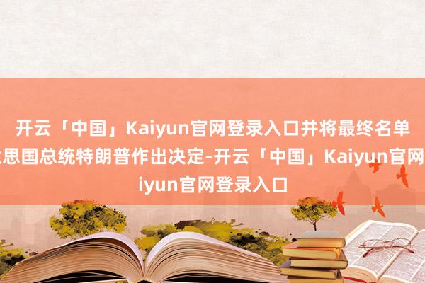 开云「中国」Kaiyun官网登录入口并将最终名单交给好意思国总统特朗普作出决定-开云「中国」Kaiyun官网登录入口