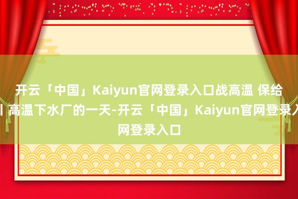 开云「中国」Kaiyun官网登录入口战高温 保给水丨高温下水厂的一天-开云「中国」Kaiyun官网登录入口